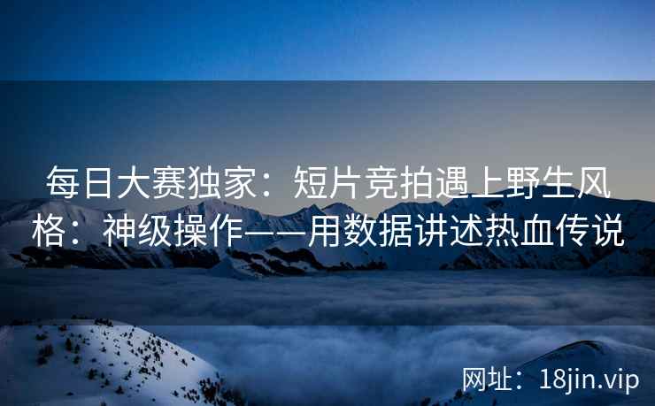 每日大赛独家：短片竞拍遇上野生风格：神级操作——用数据讲述热血传说