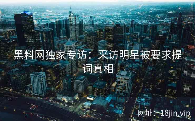 黑料网独家专访：采访明星被要求提词真相