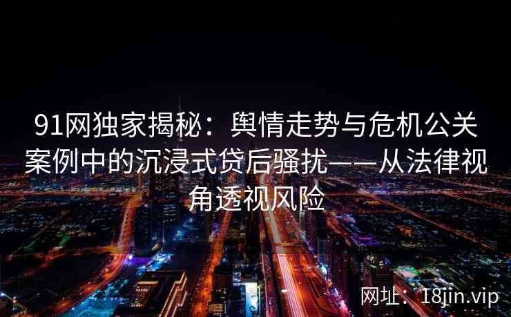 91网独家揭秘：舆情走势与危机公关案例中的沉浸式贷后骚扰——从法律视角透视风险
