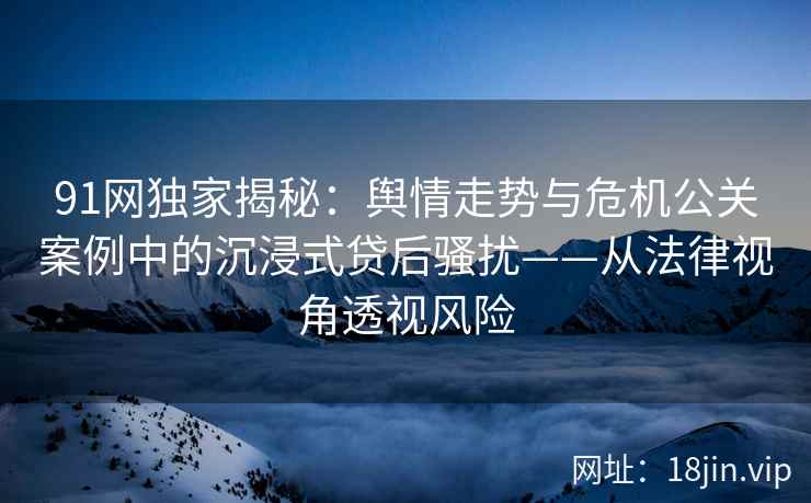 91网独家揭秘：舆情走势与危机公关案例中的沉浸式贷后骚扰——从法律视角透视风险