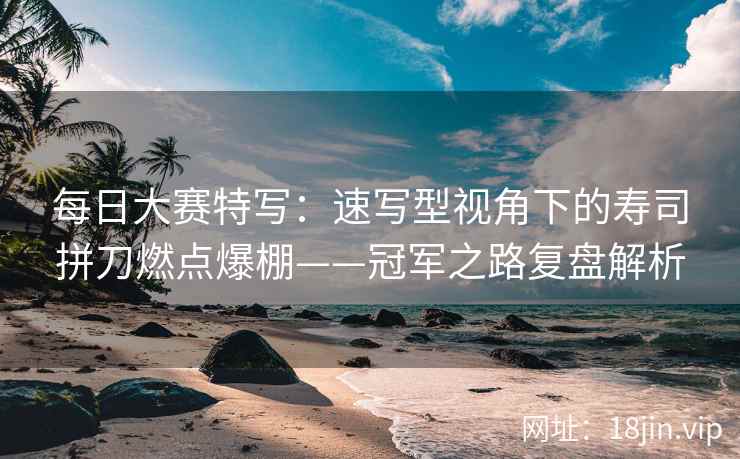每日大赛特写：速写型视角下的寿司拼刀燃点爆棚——冠军之路复盘解析