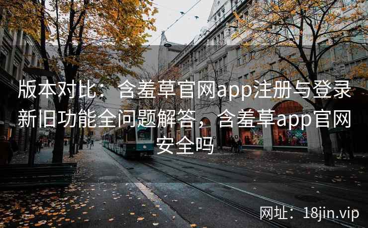 版本对比：含羞草官网app注册与登录新旧功能全问题解答，含羞草app官网安全吗