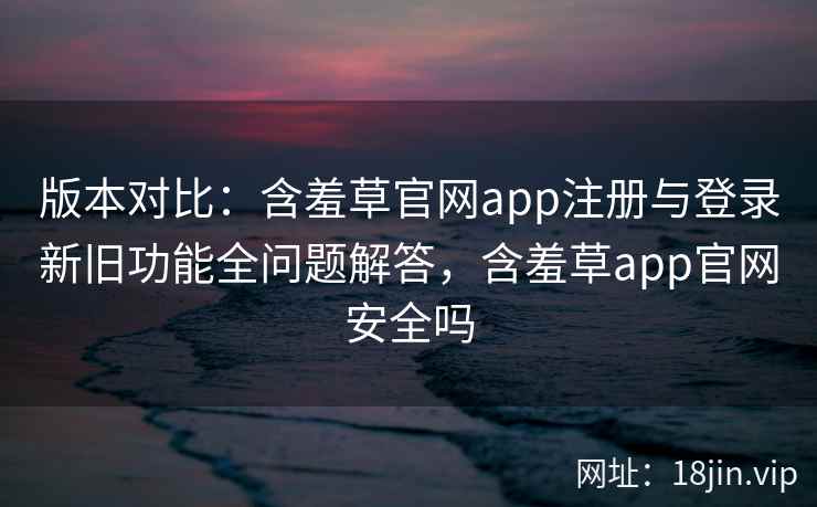 版本对比：含羞草官网app注册与登录新旧功能全问题解答，含羞草app官网安全吗