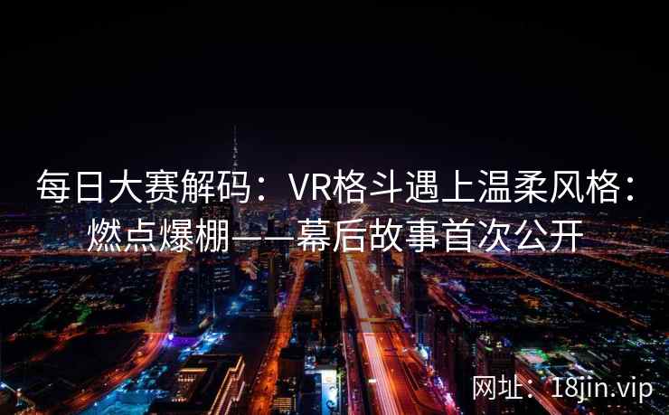 每日大赛解码：VR格斗遇上温柔风格：燃点爆棚——幕后故事首次公开