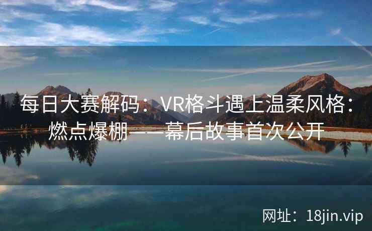 每日大赛解码：VR格斗遇上温柔风格：燃点爆棚——幕后故事首次公开