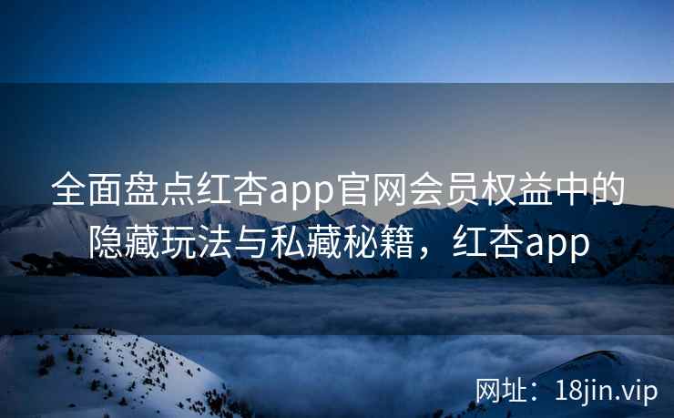 全面盘点红杏app官网会员权益中的隐藏玩法与私藏秘籍，红杏app