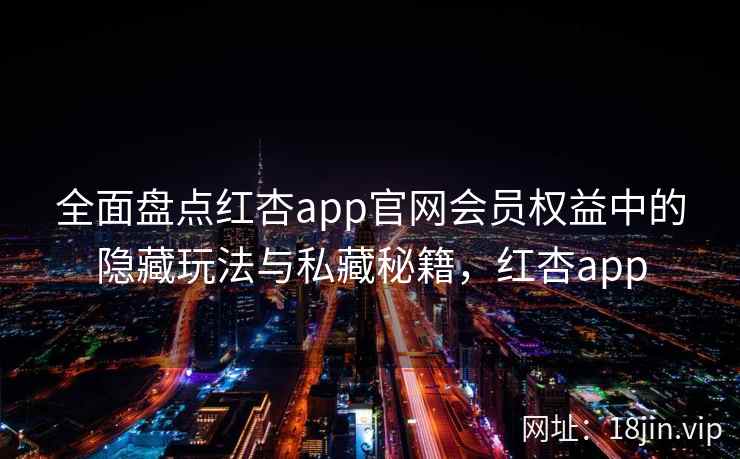 全面盘点红杏app官网会员权益中的隐藏玩法与私藏秘籍，红杏app