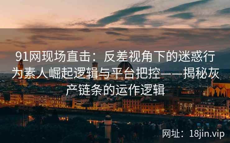 91网现场直击：反差视角下的迷惑行为素人崛起逻辑与平台把控——揭秘灰产链条的运作逻辑