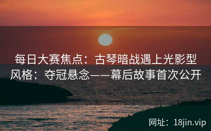 每日大赛焦点：古琴暗战遇上光影型风格：夺冠悬念——幕后故事首次公开