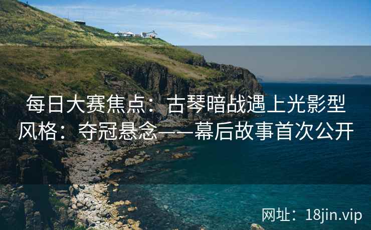 每日大赛焦点：古琴暗战遇上光影型风格：夺冠悬念——幕后故事首次公开
