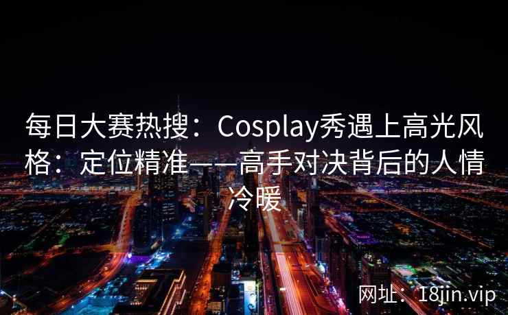 每日大赛热搜：Cosplay秀遇上高光风格：定位精准——高手对决背后的人情冷暖