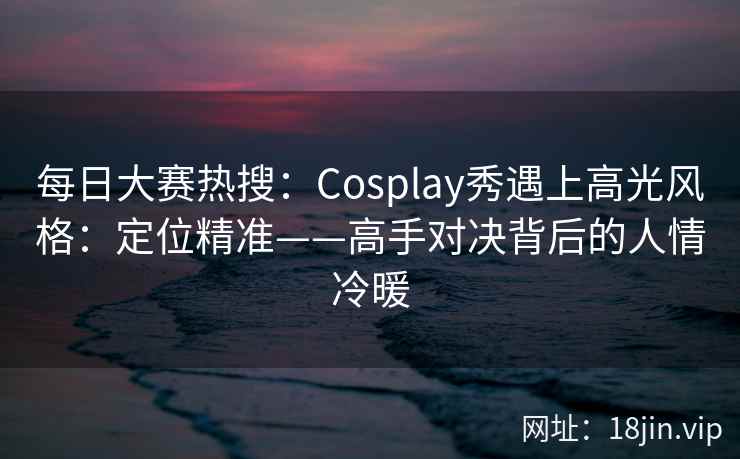 每日大赛热搜：Cosplay秀遇上高光风格：定位精准——高手对决背后的人情冷暖