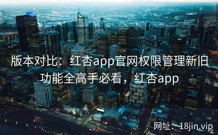 版本对比：红杏app官网权限管理新旧功能全高手必看，红杏app