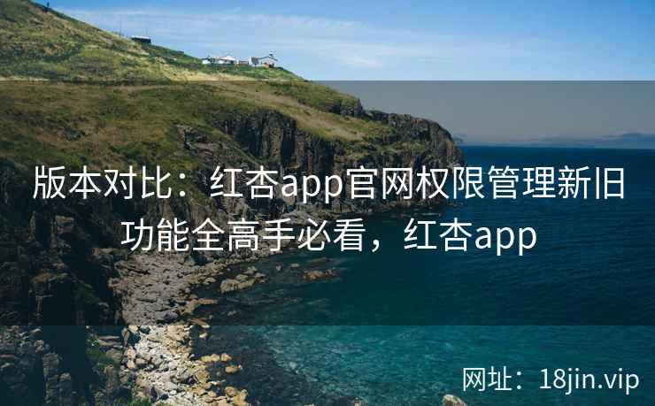版本对比：红杏app官网权限管理新旧功能全高手必看，红杏app