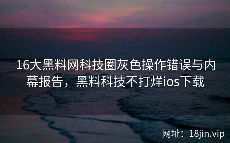 16大黑料网科技圈灰色操作错误与内幕报告，黑料科技不打烊ios下载