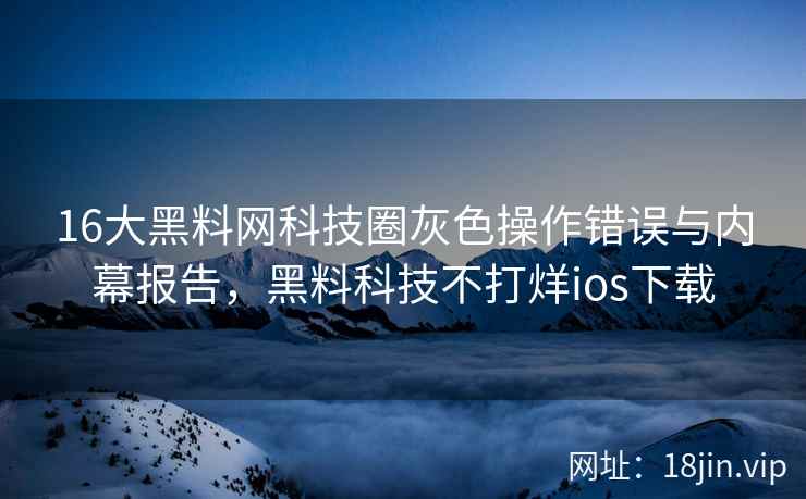 16大黑料网科技圈灰色操作错误与内幕报告，黑料科技不打烊ios下载