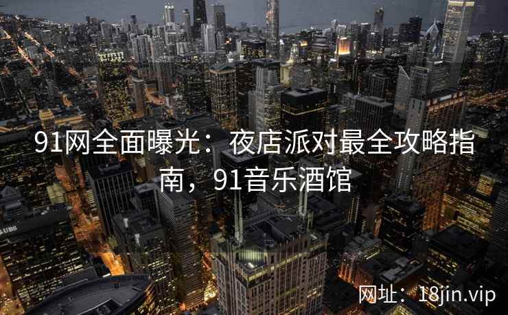 91网全面曝光：夜店派对最全攻略指南，91音乐酒馆
