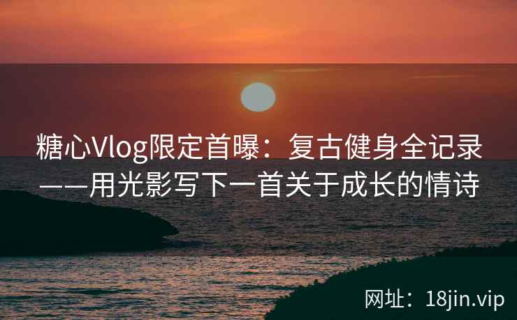 糖心Vlog限定首曝：复古健身全记录——用光影写下一首关于成长的情诗