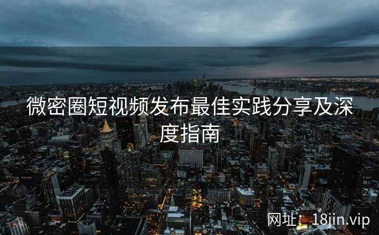 微密圈短视频发布最佳实践分享及深度指南