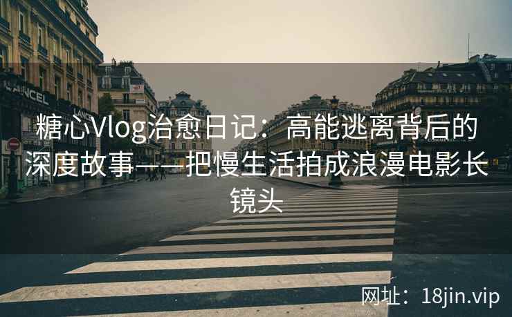糖心Vlog治愈日记：高能逃离背后的深度故事——把慢生活拍成浪漫电影长镜头