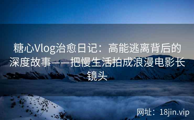 糖心Vlog治愈日记：高能逃离背后的深度故事——把慢生活拍成浪漫电影长镜头