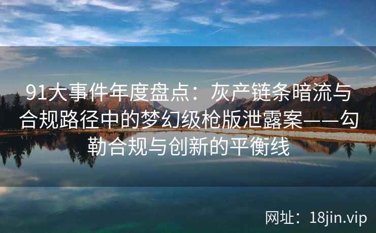 91大事件年度盘点：灰产链条暗流与合规路径中的梦幻级枪版泄露案——勾勒合规与创新的平衡线
