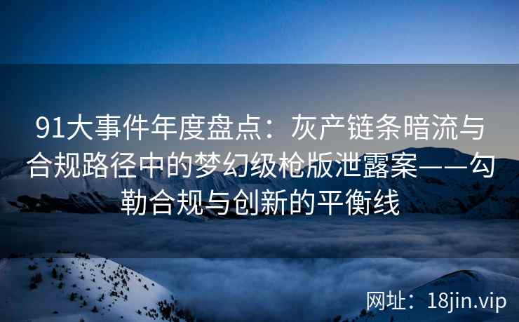 91大事件年度盘点：灰产链条暗流与合规路径中的梦幻级枪版泄露案——勾勒合规与创新的平衡线