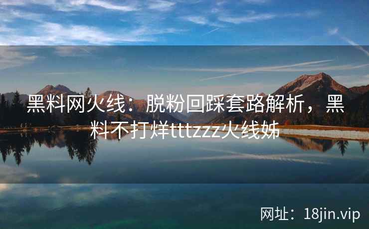 黑料网火线：脱粉回踩套路解析，黑料不打烊tttzzz火线姊