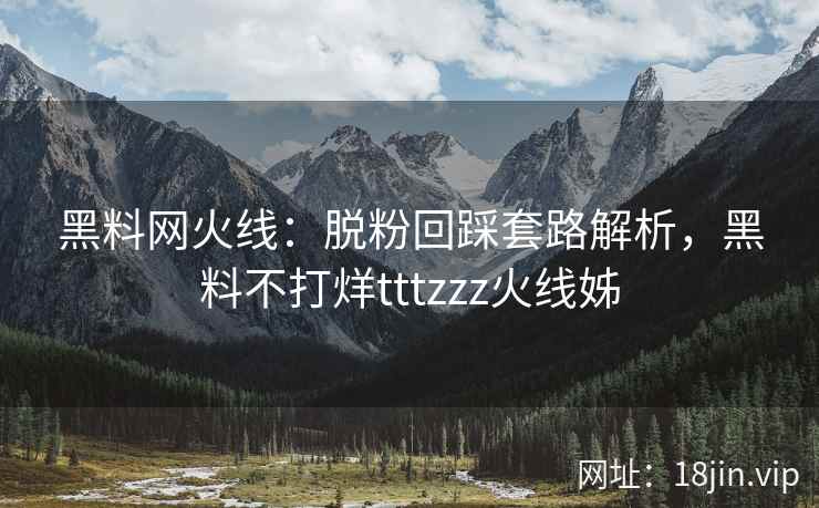 黑料网火线：脱粉回踩套路解析，黑料不打烊tttzzz火线姊
