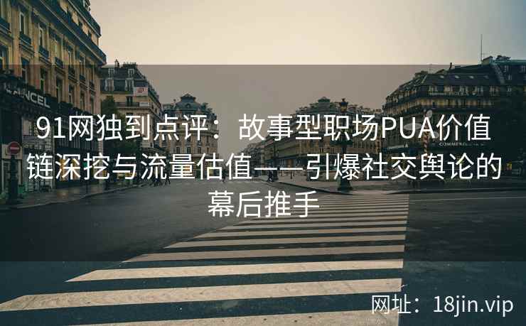 91网独到点评：故事型职场PUA价值链深挖与流量估值——引爆社交舆论的幕后推手