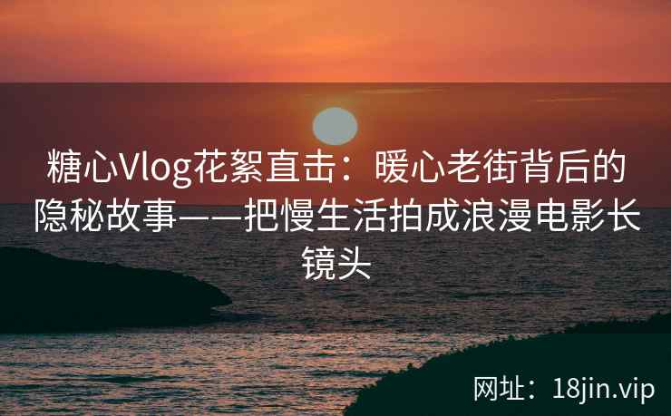糖心Vlog花絮直击：暖心老街背后的隐秘故事——把慢生活拍成浪漫电影长镜头