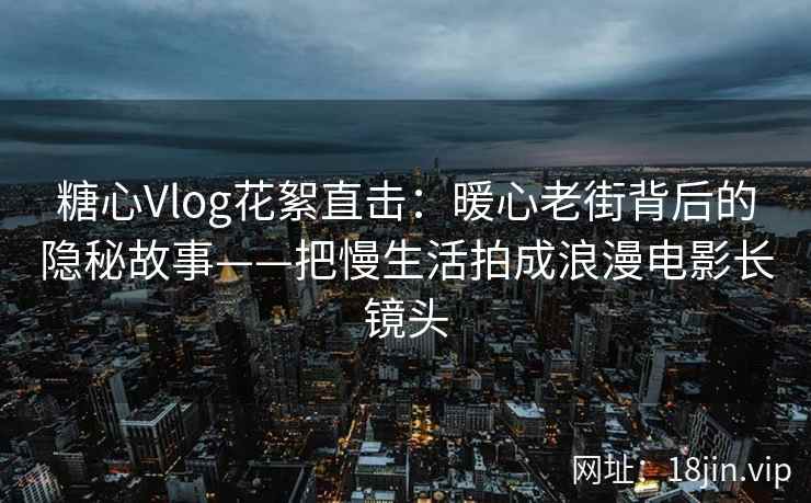 糖心Vlog花絮直击：暖心老街背后的隐秘故事——把慢生活拍成浪漫电影长镜头