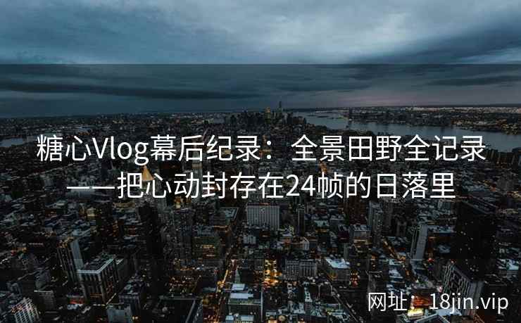 糖心Vlog幕后纪录：全景田野全记录——把心动封存在24帧的日落里