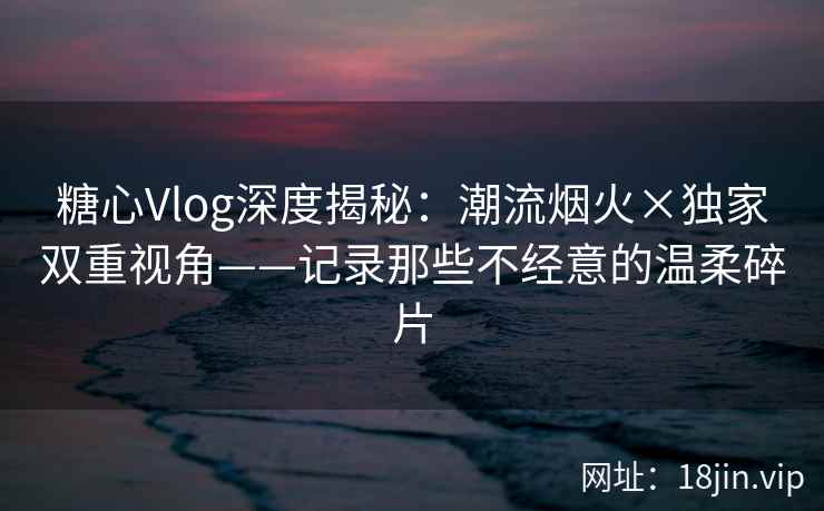 糖心Vlog深度揭秘：潮流烟火×独家双重视角——记录那些不经意的温柔碎片