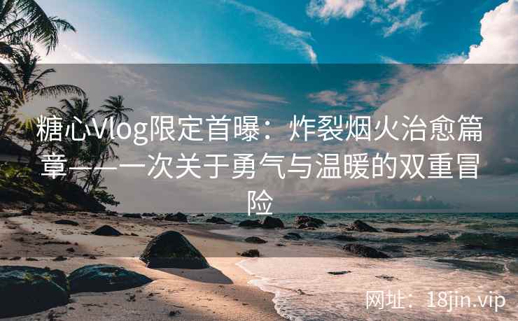 糖心Vlog限定首曝：炸裂烟火治愈篇章——一次关于勇气与温暖的双重冒险