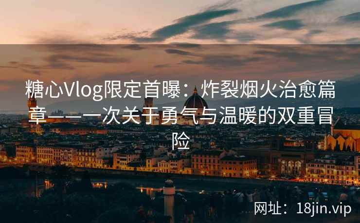 糖心Vlog限定首曝：炸裂烟火治愈篇章——一次关于勇气与温暖的双重冒险