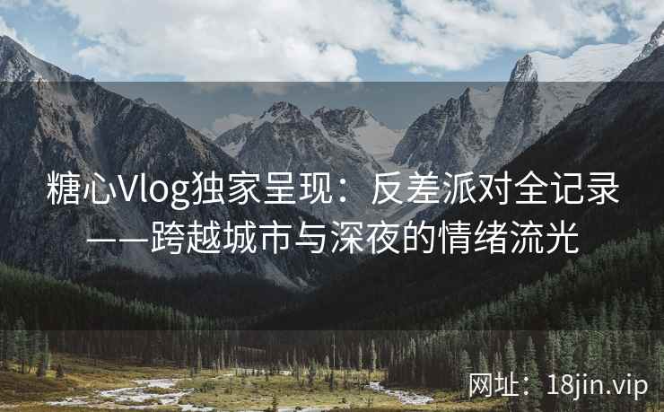 糖心Vlog独家呈现：反差派对全记录——跨越城市与深夜的情绪流光