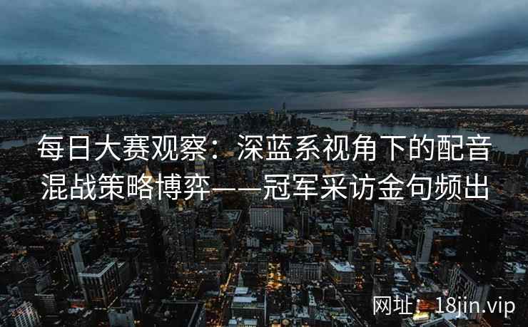 每日大赛观察：深蓝系视角下的配音混战策略博弈——冠军采访金句频出