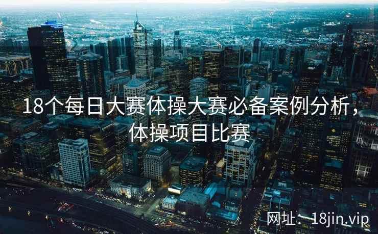 18个每日大赛体操大赛必备案例分析，体操项目比赛