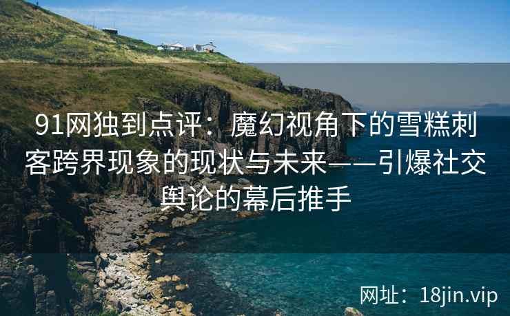 91网独到点评：魔幻视角下的雪糕刺客跨界现象的现状与未来——引爆社交舆论的幕后推手
