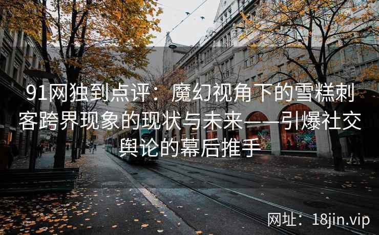91网独到点评：魔幻视角下的雪糕刺客跨界现象的现状与未来——引爆社交舆论的幕后推手