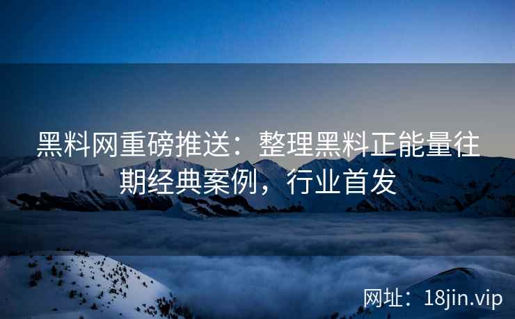 黑料网重磅推送：整理黑料正能量往期经典案例，行业首发