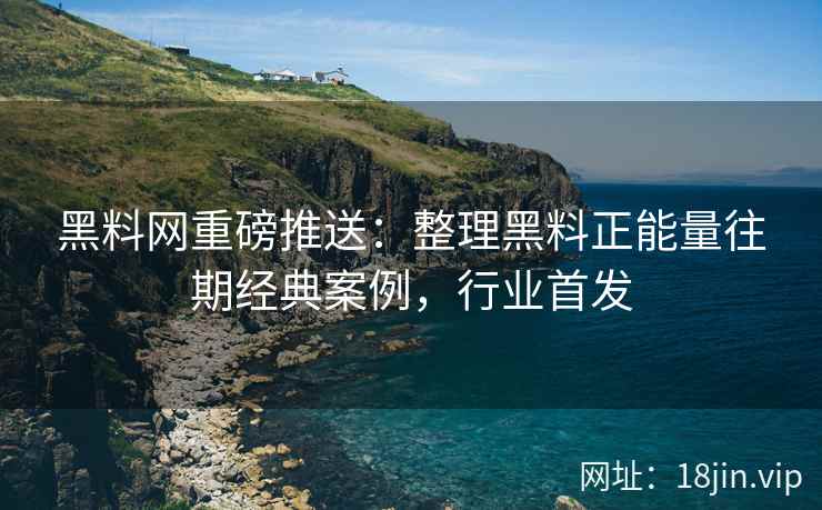 黑料网重磅推送：整理黑料正能量往期经典案例，行业首发