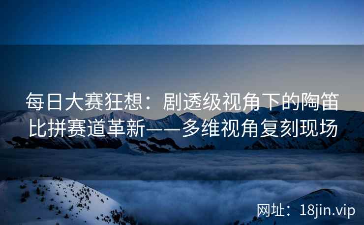 每日大赛狂想：剧透级视角下的陶笛比拼赛道革新——多维视角复刻现场