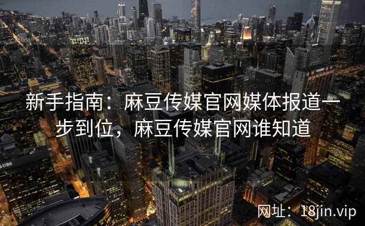 新手指南：麻豆传媒官网媒体报道一步到位，麻豆传媒官网谁知道