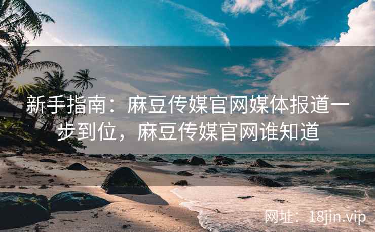 新手指南：麻豆传媒官网媒体报道一步到位，麻豆传媒官网谁知道