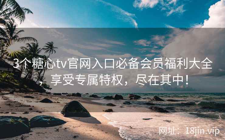 3个糖心tv官网入口必备会员福利大全，享受专属特权，尽在其中！