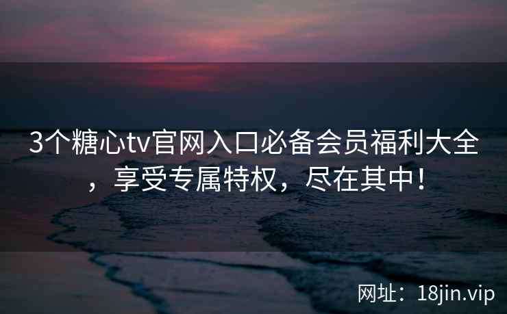 3个糖心tv官网入口必备会员福利大全，享受专属特权，尽在其中！