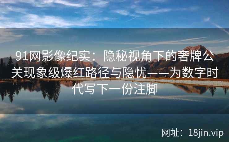 91网影像纪实：隐秘视角下的奢牌公关现象级爆红路径与隐忧——为数字时代写下一份注脚