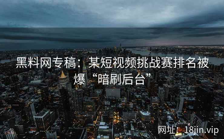 黑料网专稿：某短视频挑战赛排名被爆“暗刷后台”
